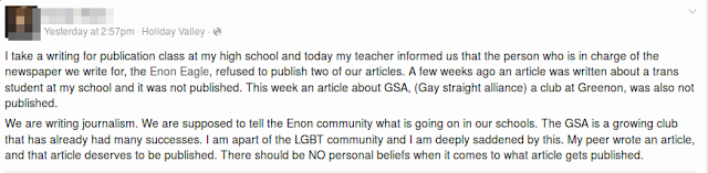 "I take a writing for publication class at my high school and today my teacher informed us that the person who is in charge of the newspaper we write for, the Enon Eagle, refused to publish two of our articles. A few weeks ago an article was written about a trans student at my school and it was not published. This week an article about GSA, (Gay straight alliance) a club at Greenon, was also not published. 