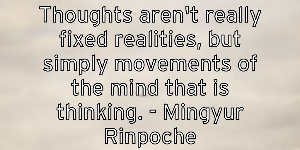 Thoughts aren’t really fixed realities, but simply movements of the mind that is thinking. – Mingyur Rinpoche