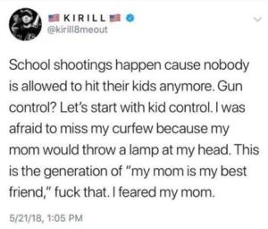 "School shootings happen cause nobody is allowed to hit their kids anymore. Gun control? Let's start with kid control. I was afraid to miss my curfew because my mom would throw a lamp at my head. This is the generation of "my mom is my best friend," fuck that. I feared my mom."