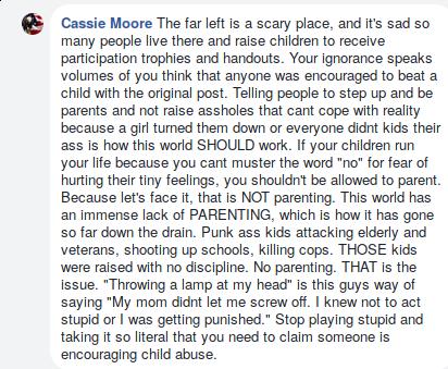  The far left is a scary place, and it's sad so many people live there and raise children to receive participation trophies and handouts. Your ignorance speaks volumes of you think that anyone was encouraged to beat a child with the original post. Telling people to step up and be parents and not raise assholes that cant cope with reality because a girl turned them down or everyone didnt kids their ass is how this world SHOULD work. If your children run your life because you cant muster the word "no" for fear of hurting their tiny feelings, you shouldn't be allowed to parent. Because let's face it, that is NOT parenting. This world has an immense lack of PARENTING, which is how it has gone so far down the drain. Punk ass kids attacking elderly and veterans, shooting up schools, killing cops. THOSE kids were raised with no discipline. No parenting. THAT is the issue. "Throwing a lamp at my head" is this guys way of saying "My mom didnt let me screw off. I knew not to act stupid or I was getting punished." Stop playing stupid and taking it so literal that you need to claim someone is encouraging child abuse.