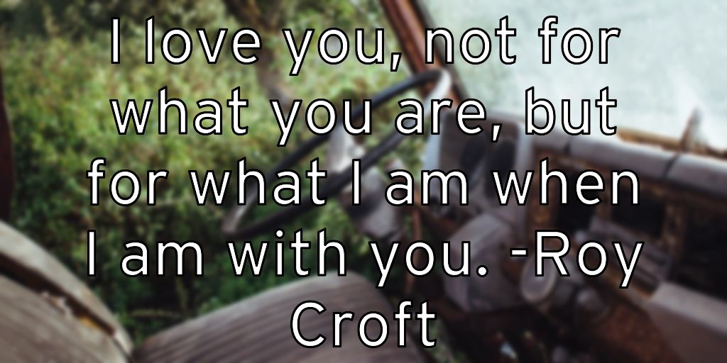 I love you, not for what you are, but for what I am when I am with you. -Roy Croft