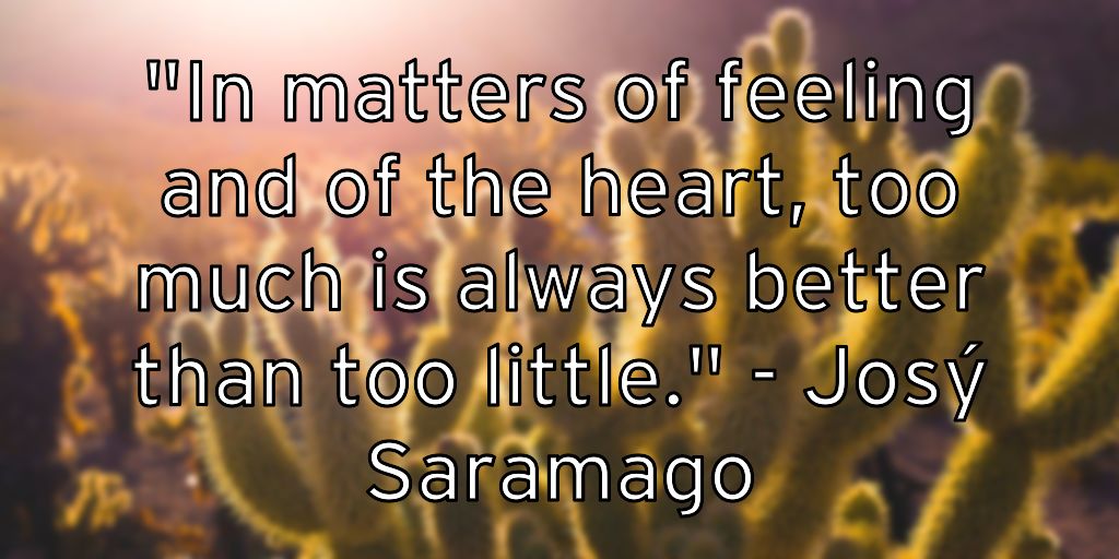 "In matters of feeling and of the heart, too much is always better than too little." – José Saramago