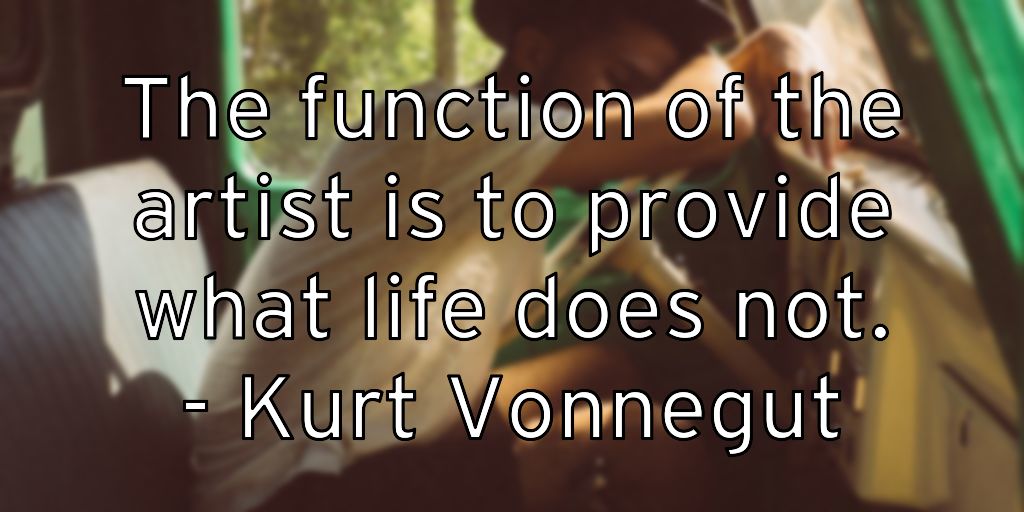 The function of the artist is to provide what life does not. – Kurt Vonnegut