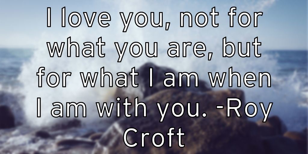 I love you, not for what you are, but for what I am when I am with you. -Roy Croft