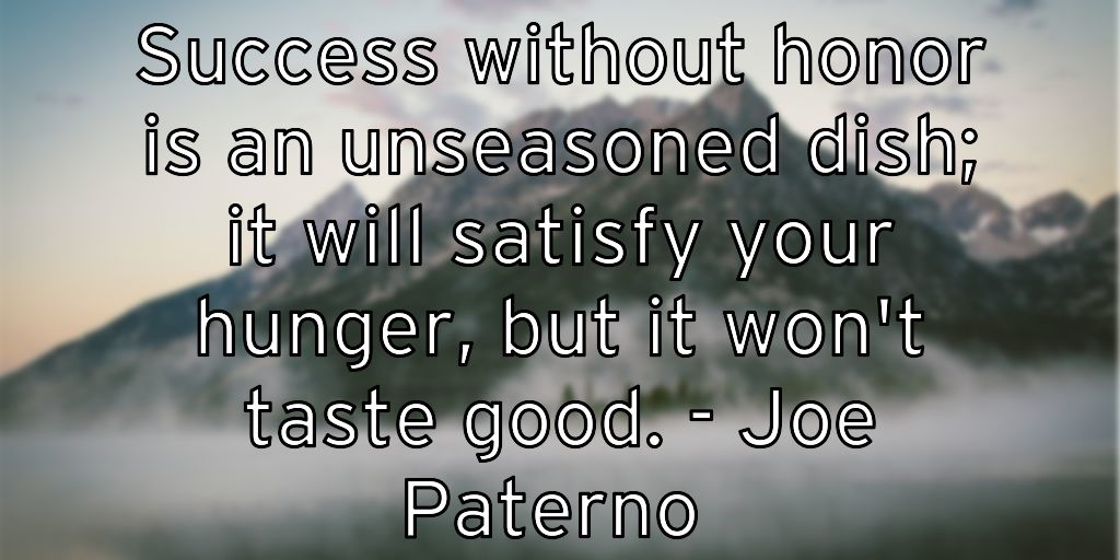 Success without honor is an unseasoned dish; it will satisfy your hunger, but it won’t taste good. – Joe Paterno