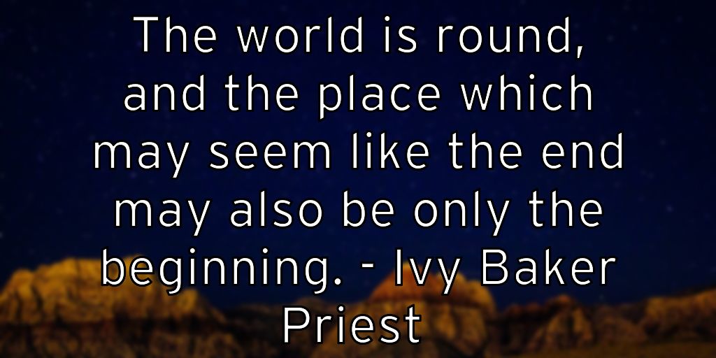 The world is round, and the place which may seem like the end may also be only the beginning. – Ivy Baker Priest
