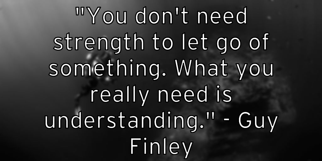 "You don’t need strength to let go of something. What you really need is understanding." – Guy Finley