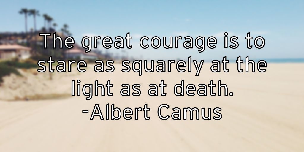 The great courage is to stare as squarely at the light as at death. -Albert Camus
