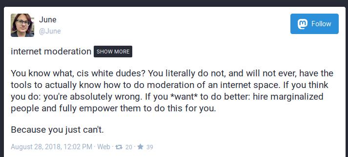 You know what, cis white dudes? You literally do not, and will not ever, have the tools to actually know how to do moderation of an internet space. If you think you do: you're absolutely wrong. If you *want* to do better: hire marginalized people and fully empower them to do this for you.