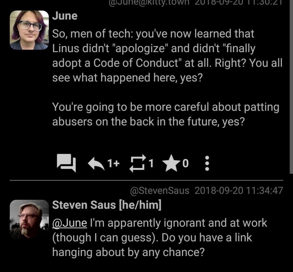 So, men of tech: you've now learned that Linus didn't "apologize" and didn't "finally adopt a Code of Conduct" at all. Right? You all see what happened here, yes?  You're going to be more careful about patting abusers on the back in the future, yes?  Reply: @June I'm apparently ignorant and at work (though I can guess). Do you have a link hanging about by any chance?