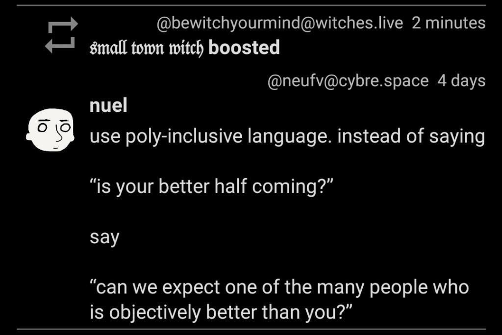 Use poly-inclusive language. instead of saying "is your better half coming?" say, "can we expect one of the many people who is objectively better than you?"