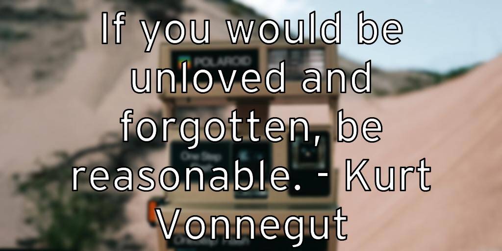 If you would be unloved and forgotten, be reasonable. – Kurt Vonnegut