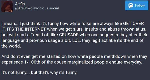 I mean... I just think it's funny how white folks are always like GET OVER IT, IT'S THE INTERNET when we get slurs, insults and abuse thrown at us, but will start a Trent Lott like CRUSADE when one suggests they alter their language and pro-noun usage a bit. LOL, they legit act like it's the end of the world.

And don't even get me started on how white people melthdown when they experience 1/100th of the abuse marginalized people endure everyday.

It's not funny... but that's why it's funny.

