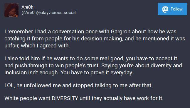 I remember I had a conversation once with Gargron about how he was catching it from people for his decision making, and he mentioned it was unfair, which I agreed with.

I also told him if he wants to do some real good, you have to accept it and push through to win people's trust. Saying you're about diversity and inclusion isn't enough. You have to prove it everyday.

LOL, he unfollowed me and stopped talking to me after that.

White people want DIVERSITY until they actually have work for it.