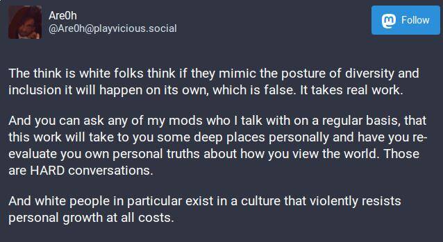 The think is white folks think if they mimic the posture of diversity and inclusion it will happen on its own, which is false. It takes real work.

And you can ask any of my mods who I talk with on a regular basis, that this work will take to you some deep places personally and have you re-evaluate you own personal truths about how you view the world. Those are HARD conversations.

And white people in particular exist in a culture that violently resists personal growth at all costs.