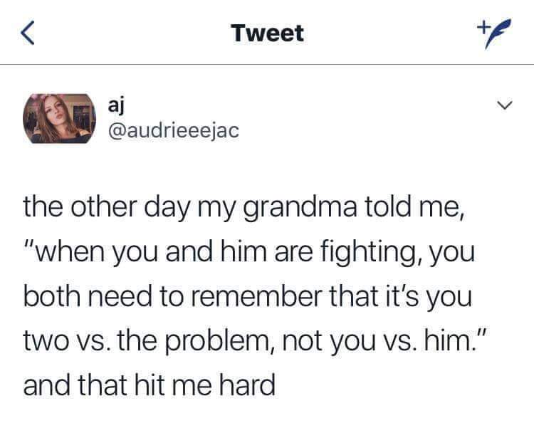 the other day my grandma told me "when you and him are fighting, you both need to remember that it's you two vs. the problem, not you vs. him" and that hit me hard.