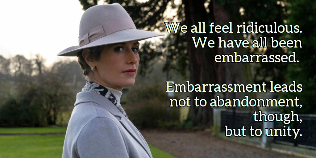 We all feel ridiculous.  We have all been embarrassed.  Embarrassment leads not to abandonment, though, but to unity.