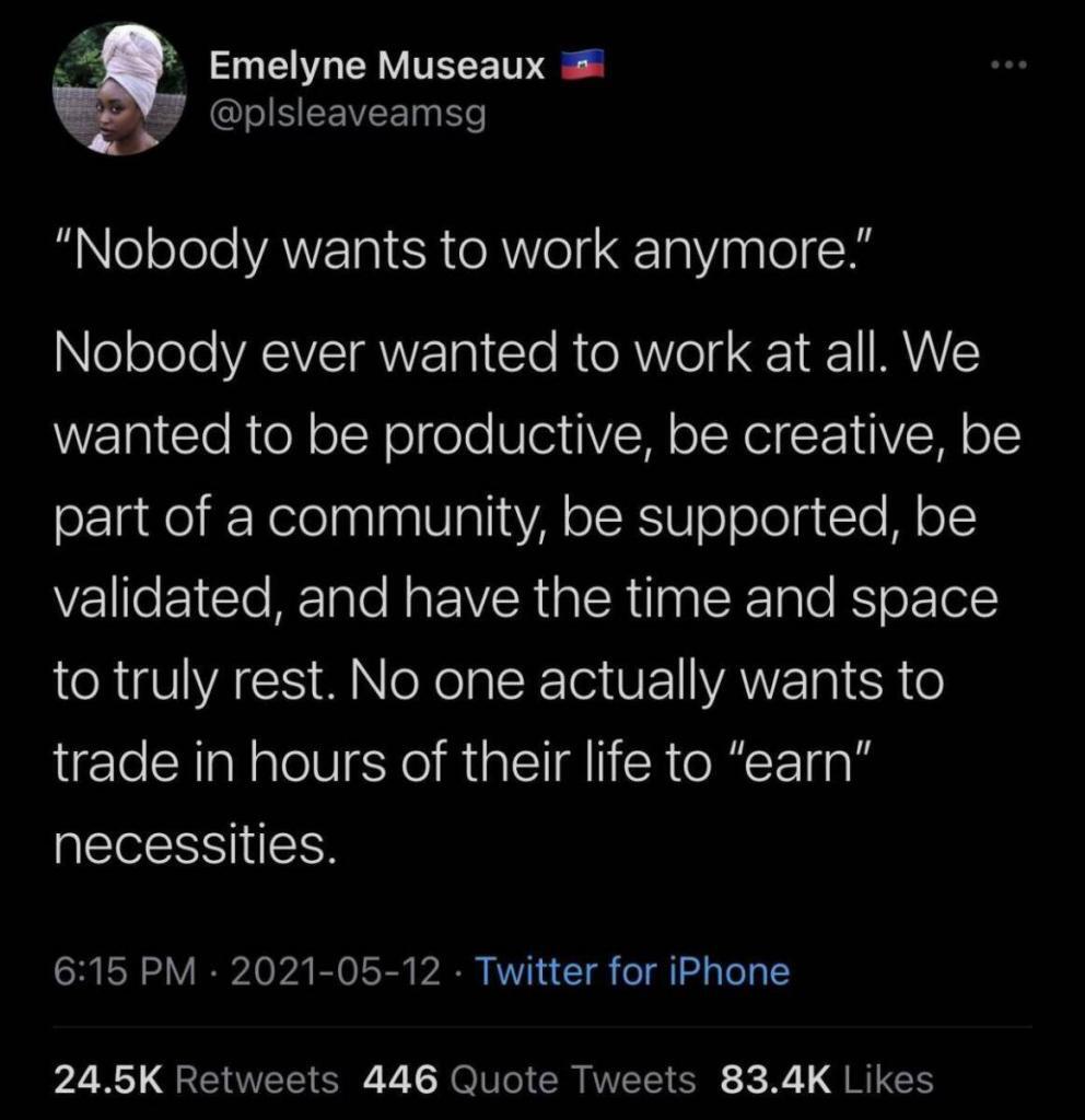 "Nobody wants to work anymore."

Nobody ever wanted to work at all.  We wanted to be productive, be creative, be part of a community, be supported, be validate, and have the time and space to truly rest.  No one actually wants to trade in hours of their life to "earn" necessities.