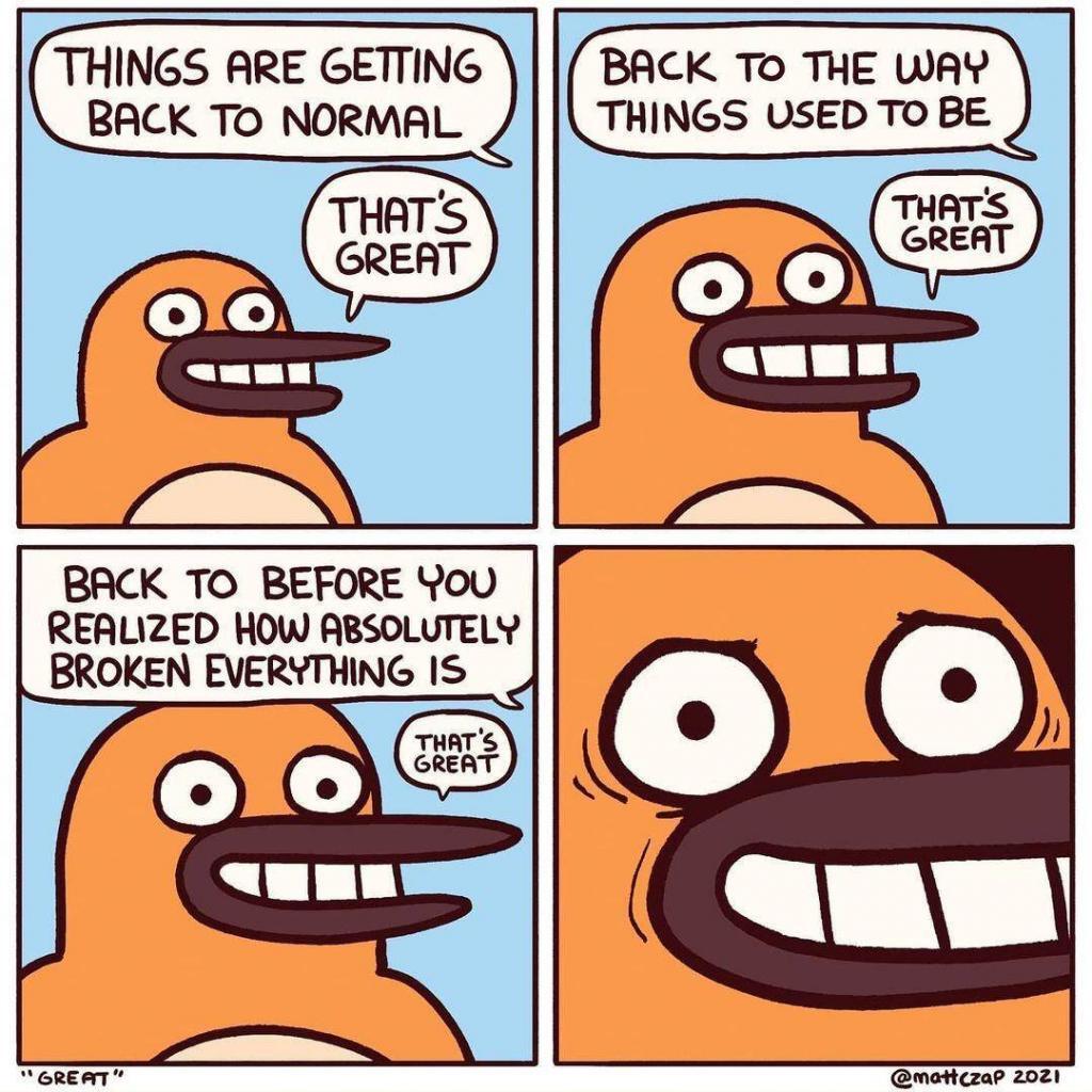 Four panel comic:
OFFSCREEN: Things are getting back to normal.
GUY: That's great
OFF: Back to the way things used to be.
GUY: That's great
OFF: Back to before you realized how absolutely broken everything is.
GUY: That's great.
GUY has a forced smile.