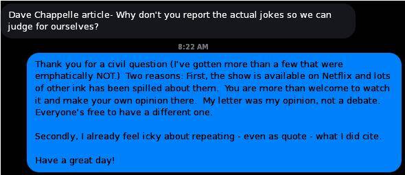 THEM: Dave Chappelle article- Why don't you report the actual jokes so we can judge for ourselves?

ME: Thank you for a civil question (I've gotten more than a few that were emphatically NOT.)  Two reasons: First, the show is available on Netflix and lots of other ink has been spilled about them.  You are more than welcome to watch it and make your own opinion there.  My letter was my opinion, not a debate.  Everyone's free to have a different one.

Secondly, I already feel icky about repeating - even as quote - what I did cite.  

Have a great day!