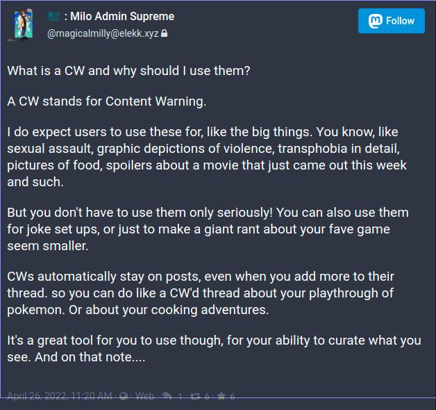 What is a CW and why should I use them%3F%0A%0AA CW stands for Content Warning. %0A%0AI do expect users to use these for%2C like the big things. You know%2C like sexual assault%2C graphic depictions of violence%2C transphobia in detail%2C pictures of food%2C spoilers about a movie that just came out this week and such. %0A%0ABut you don%27t have to use them only seriously%21 You can also use them for joke set ups%2C or just to make a giant rant about your fave game seem smaller.%0A%0ACWs automatically stay on posts%2C even when you add more to their thread. so you can do like a CW%27d thread about your playthrough of pokemon. Or about your cooking adventures.%0A%0AIt%27s a great tool for you to use though%2C for your ability to curate what you see. And on that note....