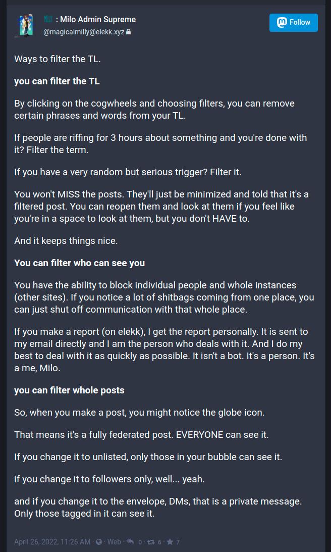 Ways%20to%20filter%20the%20TL.%250A%250Ayou%20can%20filter%20the%20TL%250A%250ABy%20clicking%20on%20the%20cogwheels%20and%20choosing%20filters%252C%20you%20can%20remove%20certain%20phrases%20and%20words%20from%20your%20TL.%250A%250AIf%20people%20are%20riffing%20for%203%20hours%20about%20something%20and%20you%2527re%20done%20with%20it%253F%20Filter%20the%20term.%20%250A%250AIf%20you%20have%20a%20very%20random%20but%20serious%20trigger%253F%20Filter%20it.%20%250A%250AYou%20won%2527t%20MISS%20the%20posts.%20They%2527ll%20just%20be%20minimized%20and%20told%20that%20it%2527s%20a%20filtered%20post.%20You%20can%20reopen%20them%20and%20look%20at%20them%20if%20you%20feel%20like%20you%2527re%20in%20a%20space%20to%20look%20at%20them%252C%20but%20you%20don%2527t%20HAVE%20to.%20%250A%250AAnd%20it%20keeps%20things%20nice.%20%250A%250AYou%20can%20filter%20who%20can%20see%20you%250A%250AYou%20have%20the%20ability%20to%20block%20individual%20people%20and%20whole%20instances%20%2528other%20sites%2529.%20If%20you%20notice%20a%20lot%20of%20shitbags%20coming%20from%20one%20place%252C%20you%20can%20just%20shut%20off%20communication%20with%20that%20whole%20place.%250A%250AIf%20you%20make%20a%20report%20%2528on%20elekk%2529%252C%20I%20get%20the%20report%20personally.%20It%20is%20sent%20to%20my%20email%20directly%20and%20I%20am%20the%20person%20who%20deals%20with%20it.%20And%20I%20do%20my%20best%20to%20deal%20with%20it%20as%20quickly%20as%20possible.%20It%20isn%2527t%20a%20bot.%20It%2527s%20a%20person.%20It%2527s%20a%20me%252C%20Milo.%250A%250Ayou%20can%20filter%20whole%20posts%250A%250ASo%252C%20when%20you%20make%20a%20post%252C%20you%20might%20notice%20the%20globe%20icon.%20%250A%250AThat%20means%20it%2527s%20a%20fully%20federated%20post.%20EVERYONE%20can%20see%20it.%20%250A%250AIf%20you%20change%20it%20to%20unlisted%252C%20only%20those%20in%20your%20bubble%20can%20see%20it.%20%250A%250Aif%20you%20change%20it%20to%20followers%20only%252C%20well...%20yeah.%20%250A%250Aand%20if%20you%20change%20it%20to%20the%20envelope%252C%20DMs%252C%20that%20is%20a%20private%20message.%20Only%20those%20tagged%20in%20it%20can%20see%20it.