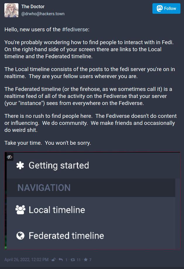 Hello%2C new users of the %23fediverse%3A%0A%0AYou%27re probably wondering how to find people to interact with in Fedi.  On the right-hand side of your screen there are links to the Local timeline and the Federated timeline.%0A%0AThe Local timeline consists of the posts to the fedi server you%27re on in realtime.  They are your fellow users wherever you are %0A%0AThe Federated timeline %28or the firehose%2C as we sometimes call it%29 is a realtime feed of all of the activity on the Fediverse that your server %28your instance%29 sees from everywhere on the Fediverse.%0A%0AThere is no rush to find people here.  The Fediverse doesn%27t do content or influencing.  We do community.  We make friends and occasionally do weird shit.%0A%0ATake your time.  You won%27t be sorry.