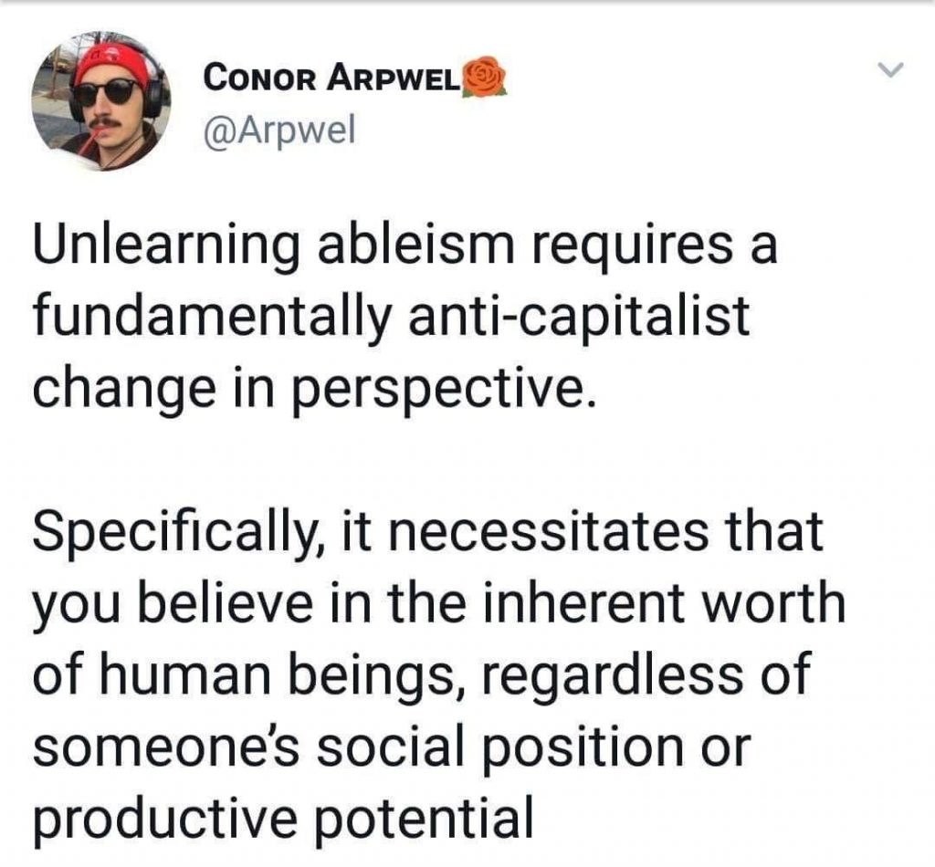 Unlearning ableism requires a fundamentally anti-capitalist change in perspective. Specifically, it necessitates that you believe in the inherent worth of human beings, regardless of someone’s social position or productive potential