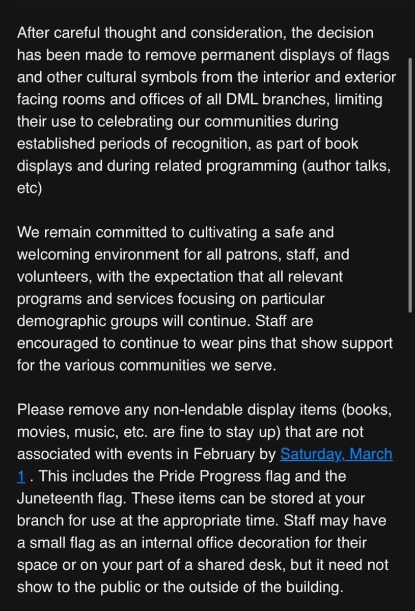 After careful thought and consideration, the decision has been made to remove permanent displays of flags and other cultural symbols from the interior and exterior facing rooms and offices of all DML branches, limiting their use to celebrating our communities during established periods of recognition, as part of book displays and during related programming (author talks, etc)

We remain committed to cultivating a safe and welcoming environment for all patrons, staff, and volunteers, with the expectation that all relevant programs and services focusing on particular demographic groups will continue. Staff are encouraged to continue to wear pins that show support for the various communities we serve.

Please remove any non-lendable display items (books, movies, music, etc. are fine to stay up) that are not associated with events in February by Saturday, March 1. This includes the Pride Progress flag and the Juneteenth flag. These items can be stored at your branch for use at the appropriate time. Staff may have a small flag as an internal office decoration for their space or on your part of a shared desk, but it need not show to the public or the outside of the building.